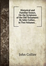 Historical and Familiar Essays, On the Scriptures of the Old Testament: By John Collier, . in Two Volumes. .
