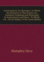 Conversations On Chemistry: In Which the Elements of That Science Are Familiarly Explained and Illustrated by Experiments and Plates : To Which Are . On the Subject of the Fixed Alkalies