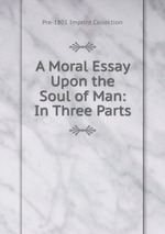 A Moral Essay Upon the Soul of Man: In Three Parts