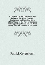 A Treatise On the Commerce and Police of the River Thames: Containing an Historical View of the Trade of the Port of London; and Suggesting Means for . of River Police. with an Account of the Func