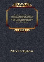 A Treatise On the Police of the Metropolis: Containing a Detail of the Various Crimes and Misdemeanors by Which Public and Private Property and . and Suggesting Remedies for Their Prevention