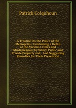 A Treatise On the Police of the Metropolis;: Containing a Detail of the Various Crimes and Misdemeanors by Which Public and Private Property and . And Suggesting Remedies for Their Prevention