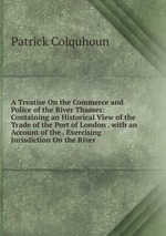 A Treatise On the Commerce and Police of the River Thames: Containing an Historical View of the Trade of the Port of London . with an Account of the . Exercising Jurisdiction On the River