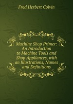 Machine Shop Primer: An Introduction to Machine Tools and Shop Appliances, with an Illustrations, Names and Definitions