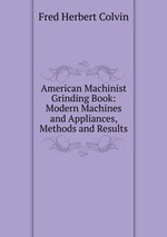 American Machinist Grinding Book: Modern Machines and Appliances, Methods and Results
