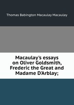 Macaulay`s essays on Oliver Goldsmith, Frederic the Great and Madame D`Arblay;