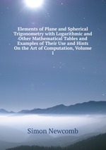Elements of Plane and Spherical Trigonometry with Logarithmic and Other Mathematical Tables and Examples of Their Use and Hints On the Art of Computation, Volume 1