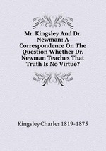 Mr. Kingsley And Dr. Newman: A Correspondence On The Question Whether Dr. Newman Teaches That Truth Is No Virtue?
