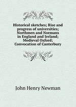 Historical sketches; Rise and progress of universities; Northmen and Normans in England and Ireland; Medieval Oxford; Convocation of Canterbury