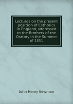 Lectures on the present position of Catholics in England, addressed to the Brothers of the Oratory in the Summer of 1851