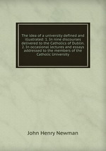 The idea of a university defined and illustrated: 1. In nine discourses delivered to the Catholics of Dublin. 2. In occasional lectures and essays addressed to the members of the Catholic University
