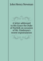 A letter addressed to His Grace the Duke of Norfolk on occasion of Mr. Gladstone`s recent expostulation