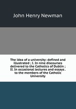 The idea of a university: defined and illustrated ; I. In nine discourses delivered to the Catholics of Dublin ; II. In occasional lectures and essays . to the members of the Catholic University