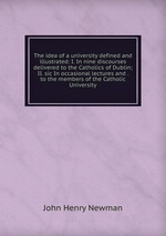 The idea of a university defined and illustrated: I. In nine discourses delivered to the Catholics of Dublin; II. sic In occasional lectures and . to the members of the Catholic University