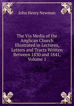 The Via Media of the Anglican Church Illustrated in Lectures, Letters and Tracts Written Between 1830 and 1841, Volume 1