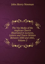 The Via Media of the Anglican Church Illustrated in Lectures, Letters and Tracts Written Between 1830 and 1841, Volume 2