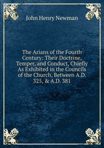 The Arians of the Fourth Century: Their Doctrine, Temper, and Conduct, Chiefly As Exhibited in the Councils of the Church, Between A.D. 325, & A.D. 381