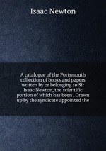A catalogue of the Portsmouth collection of books and papers written by or belonging to Sir Isaac Newton, the scientific portion of which has been . Drawn up by the syndicate appointed the