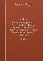 Paradise Regain`d: A Poem, in Four Books. to Which Is Added Samson Agonistes: And Poems Upon Several Occasions
