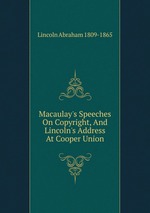 Macaulay`s Speeches On Copyright, And Lincoln`s Address At Cooper Union