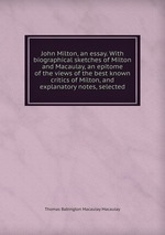 John Milton, an essay. With biographical sketches of Milton and Macaulay, an epitome of the views of the best known critics of Milton, and explanatory notes, selected