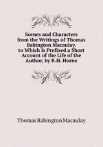 Scenes and Characters from the Writings of Thomas Babington Macaulay. to Which Is Prefixed a Short Account of the Life of the Author, by R.H. Horne