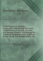A Dictionary of Ancient Geography: Explaining the Local Appellations in Sacred, Grecian, and Roman History; Exhibiting the Extent of Kingdoms, and . Epithets in the Greek and Roman Poets. the