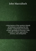 A description of the western islands of Scotland, including the Isle of Man: comprising an account of their geological structure; with remarks on their agriculture, scenery, and antiquities