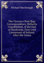 The Viceroy`s Post-Bag: Correspondence, Hitherto Unpublished, of the Earl of Hardwicke, First Lord Lieutenant of Ireland, After the Union