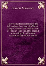 Interesting facts relating to the fall and death of Joachim Murat, King of Naples: the capitulation of Paris in 1815 : and the second restoration of . with some account of the author, and of