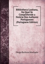 Bibliotheca Lusitana, Na Qual Se Comprehende a Noticia Dos Authores Portuguezes (Portuguese Edition)