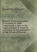 History of the revolution in England in 1688. Comprising a view of the reign of James II. from his accession, to the enterprise of the Prince of Orange