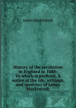 History of the revolution in England in 1688: To which is prefixed, A notice of the life, writings, and speeches of James Mackintosh