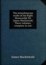 The miscellaneous works of the Right Honourable Sir James Mackintosh Three volumes, complete in one