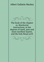 The book of the chapter or, Monitorial instructions, in the degrees of mark, past and most excellent master, and the holy Royal arch