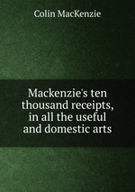 Mackenzie`s ten thousand receipts, in all the useful and domestic arts