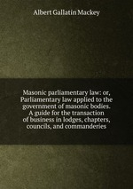Masonic parliamentary law: or, Parliamentary law applied to the government of masonic bodies. A guide for the transaction of business in lodges, chapters, councils, and commanderies