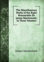 The Miscellaneous Works of the Right Honourable Sir James Mackintosh: In Three Volumes