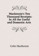 Mackenzie`s Ten Thousand Receipts: In All the Useful and Domestic Arts