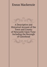 A Descriptive and Historical Account of the Town and County of Newcastle Upon Tyne: Including the Borough of Gateshead