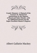 Cryptic Masonry: A Manual of the Council; Or, Monitorial Instructions in the Degrees of Royal and Select Master. with an Additional Section On the Super-Excellent Master`S Degreee