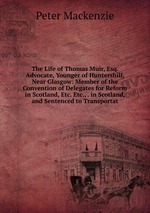 The Life of Thomas Muir, Esq. Advocate, Younger of Huntershill, Near Glasgow: Member of the Convention of Delegates for Reform in Scotland, Etc. Etc., . in Scotland, and Sentenced to Transportat