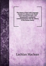 The history of the Celtic language; wherein it is shown to be based upon natural principles, and elementarily considered, contemporaneous with the infancy of the human family