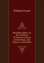 Blending lights; or, the relations of natural science, archaeology, and history to the Bible