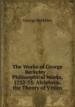 The Works of George Berkeley .: Philosophical Works, 1732-33: Alciphron. the Theory of Vision