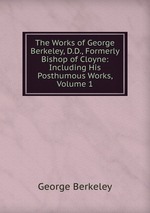 The Works of George Berkeley, D.D., Formerly Bishop of Cloyne: Including His Posthumous Works, Volume 1