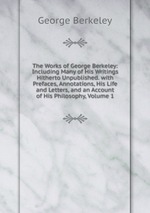 The Works of George Berkeley: Including Many of His Writings Hitherto Unpublished. with Prefaces, Annotations, His Life and Letters, and an Account of His Philosophy, Volume 1