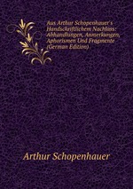 Aus Arthur Schopenhauer`s Handschriftlichem Nachlass: Abhandlungen, Anmerkungen, Aphorismen Und Fragmente (German Edition)