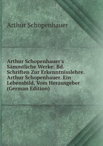 Arthur Schopenhauer`s Smmtliche Werke: Bd. Schriften Zur Erkenntnisslehre. Arthur Schopenhauer. Ein Lebensbild, Vom Herausgeber (German Edition)