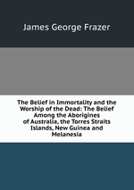 The Belief in Immortality and the Worship of the Dead: The Belief Among the Aborigines of Australia, the Torres Straits Islands, New Guinea and Melanesia